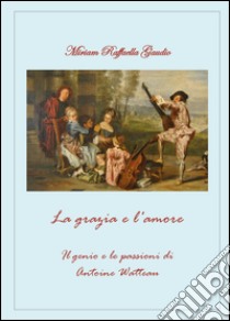 La grazia e l'amore. Il genio e le passioni di Antoine Watteau libro di Gaudio Miriam R.