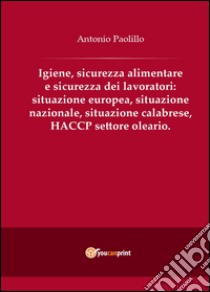 Igiene, sicurezza alimentare e sicurezza dei lavoratori: situazione europea, situazione nazionale, situazione calabrese, HACCP settore oleario libro di Paolillo Antonio