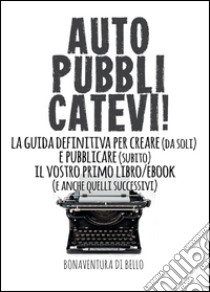 Autopubblicatevi! La guida definitiva per creare (da soli) e pubblicare (subito) il vostro primo libro/ebook (e anche quelli successivi) libro di Di Bello Bonaventura