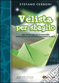 Velista per sbaglio. Per chi ha deciso di iniziarsi ai piaceri di un weekend in barca a vela libro di Cerboni Stefano