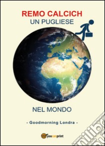 Un pugliese nel mondo. Goodmorning Londra libro di Calcich Remo