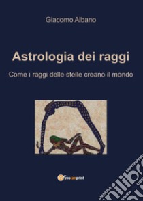 Astrologia dei raggi. Come i raggi delle stelle creano il mondo libro di Albano Giacomo