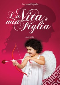 La vita è mia figlia libro di Cupido Luciana