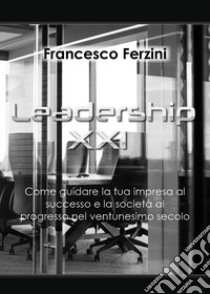 Leadership XXI. Come guidare la tua impresa al successo e la società al progresso nel ventunesimo secolo libro di Ferzini Francesco