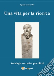 Una vita per la ricerca. Antologia Socratica per i Licei libro di Concordia Ignazio