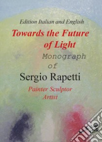 Towards the future of light. Monograph of Sergio Rapetti. Painter, sculptor, artist. Ediz. italiana e inglese libro di Rapetti Sergio