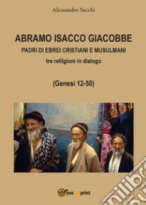 Abramo Isacco e Giacobbe. Padri di ebrei, cristiani e musulmani. Tre religioni in dialogo (Genesi 12-50) libro di Sacchi Alessandro