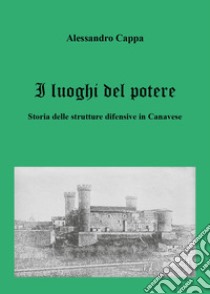 I luoghi del potere. Storia delle strutture difensive in Canavese libro di Cappa Alessandro