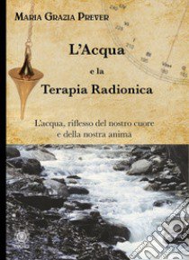 L'acqua e la terapia radionica. L'acqua, riflesso del nostro cuore e della nostra anima libro di Prever Maria Grazia