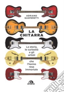 La chitarra. La storia, le curiosità e gli artisti che l'hanno resa immortale libro di Gasperetti Adriano