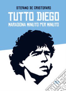 Tutto Diego. Maradona minuto per minuto libro di De Cristofaro Stefano