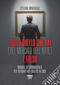 Tutto quello che sai (del mercato dell'arte) è falso. Manuale di sopravvivenza per aspiranti art dealers in crisi libro di Minutaglio Stefania