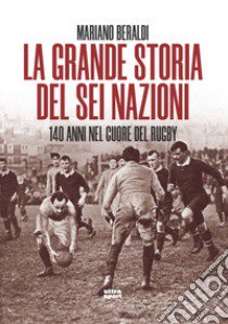 La grande storia del Sei Nazioni. 140 anni nel cuore del rugby libro di Beraldi Mariano