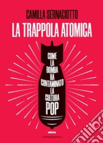 La trappola atomica. Come la bomba ha contaminato la cultura pop libro di Sernagiotto Camilla