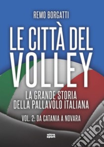 Le città del volley. La grande storia della pallavolo italiana. Vol. 2: Da Catania a Novara libro di Borgatti Remo