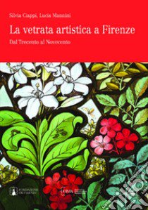 La vetrata artistica a Firenze. Dal Trecento al Novecento. Ediz. italiana e inglese libro di Ciappi Silvia; Mannini Lucia