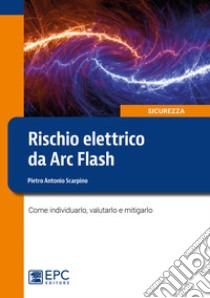 Rischio elettrico da Arc Flash. Come individuarlo, valutarlo e mitigarlo libro di Scarpino Pietro Antonio