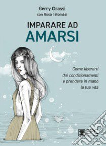 Imparare ad amarsi. Come liberarti dai condizionamenti e prendere in mano la tua vita libro di Grassi Gerry; Iatomasi Rosa