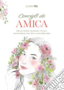 Consigli da amica. Idee su vestiti, accessori, trucco, acconciature, bon ton e cura della casa libro di Tee Elena