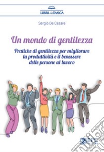 Un mondo di gentilezza. Pratiche di gentilezza per migliorare la produttività e il benessere delle persone al lavoro. Nuova ediz. libro di De Cesare Sergio