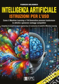 Intelligenza artificiale. Istruzioni per l'uso. Come il Machine Learning e l'IA Generativa possono trasformare le attività e generare vantaggi competitivi. Completo di manuali di prompt-engineering e di costruzione di modelli di Machine Learning libro di Bolognesi Fabrizio