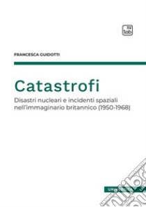 Catastrofi. Disastri nucleari e incidenti spaziali nell'immaginario britannico (1950-1968) libro di Guidotti Francesca
