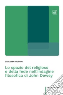 Lo spazio del religioso e della fede nell'indagine filosofica di John Dewey libro di Padroni Carlotta