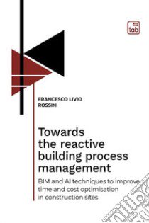 Towards the reactive building process management. BIM and AI techniques to improve time and cost optimisation in construction sites libro di Rossini Francesco Livio