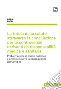 La tutela della salute attraverso la conciliazione per le controversie derivanti da responsabilità medica e sanitaria. Problematiche di diritto pubblico e amministrativo in conseguenza del Covid-19 libro di Patta Ilaria