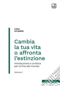 Cambia la tua vita o affronta l'estinzione. Introduzione a un'etica per la fine del mondo. Vol. 1 libro di Lo Sapio Luca