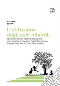 L'istituzione degli asili infantili. Il primo anello del sistema d'istruzione e di educazione popolare: l'asilo «Principessa Margherita di Savoia» di Altamura (1886) libro di Bosna Vittoria