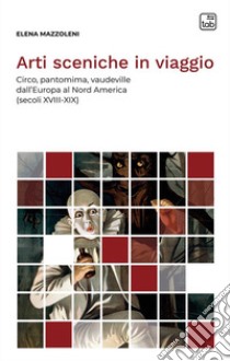 Arti sceniche in viaggio. Circo, pantomima, vaudeville dall'Europa al Nord America (secoli XVIII-XIX) libro di Mazzoleni Elena