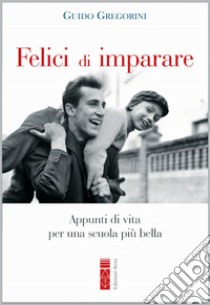 Felici di imparare. Appunti di vita per una scuola più bella libro di Gregorini Guido