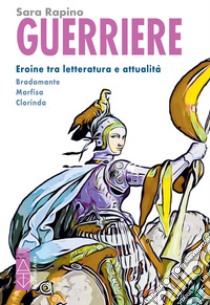 Guerriere. Eroine tra letteratura e attualità. Bradamante. Marfisa. Clorinda libro di Rapino Sara