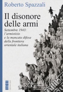 Il disonore delle armi. Settembre 1943: l'armistizio e la mancata difesa della frontiera orientale italiana libro di Spazzali Roberto