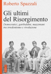 Gli ultimi del Risorgimento. Democratici, garibaldini, mazziniani tra irredentismo e rivoluzione libro di Spazzali Roberto