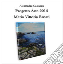 Progetto arte 2015. Maria Vittoria Rosati libro di Costanza Alessandro