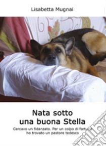 Nata sotto una buona stella. Cercavo un fidanzato. Per un colpo di fortuna ho trovato un pastore tedesco libro di Mugnai Lisabetta