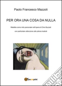 Per ora una cosa da nulla. Malattia come mito personale nell'opera di Dino Buzzati con particolare attenzione alle pièces teatrali. Ediz. illustrata libro di Mazzoli Paolo Francesco