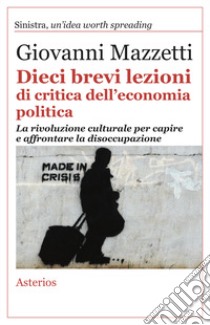 Dieci brevi lezioni di critica dell'economia politica. La rivoluzione culturale per capire e affrontare la disoccupazione libro di Mazzetti Giovanni