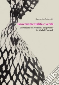 Governamentalità e verità. Uno studio sul problema del governo in Michel Foucault libro di Moretti Antonio