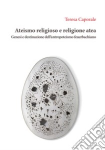 Ateismo religioso e religione atea. Genesi e destinazione dell'antropoteismo feuerbachiano libro di Caporale Teresa