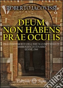 Deum non habens prae oculis. Processo e morte dell'eretico impenitente Ambrogio Castenario. Udine, 1568 libro di Iacovissi Roberto