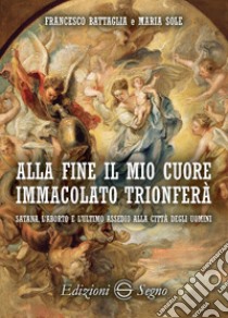 Alla fine il mio cuore Immacolato trionferà Satana, l'aborto e l'ultimo assedio alla città degli uomini libro di Battaglia Francesco; Sole Maria