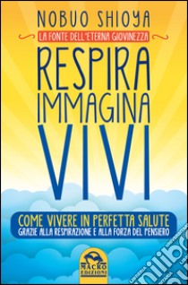 Respira immagina vivi. La fonte dell'eterna giovinezza. Come vivere in perfetta salute grazie alla respirazione e alla forza del pensiero libro di Shioya Nobuo