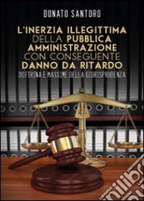 L'inerzia illegittima della pubblica amministrazione con conseguente danno da ritardo. Dottrina e massime della giurisprudenza libro di Santoro Donato