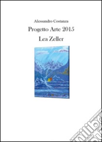 Progetto Arte 2015. Lea Zeller. Ediz. illustrata libro di Costanza Alessandro