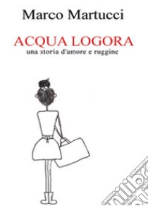 Acqua logora, una storia d'amore e ruggine libro di Martucci Marco