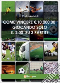 Come vincere 10000 Euro giocando solo 2 Euro su 3 partite libro di Andrioli Carlo