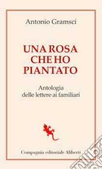 Una rosa che ho piantato. Antologia delle lettere ai famigliari libro di Gramsci Antonio